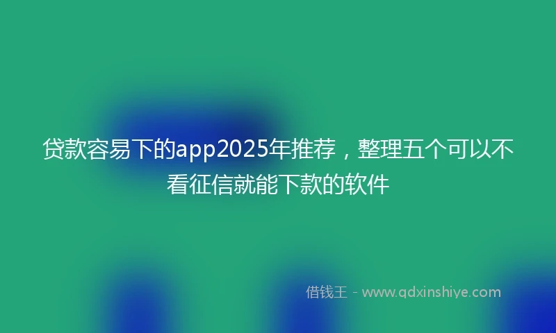 贷款容易下的app2025年推荐，整理五个可以不看征信就能下款的软件