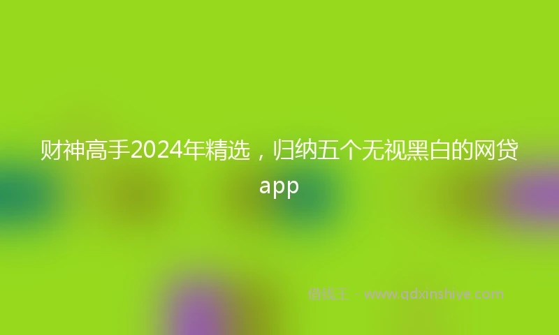财神高手2024年精选，归纳五个无视黑白的网贷app