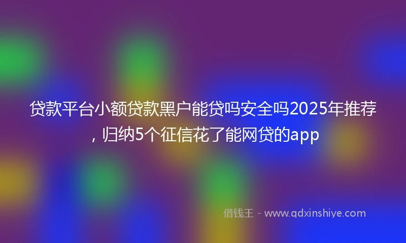 贷款平台小额贷款黑户能贷吗安全吗2025年推荐，归纳5个征信花了能网贷的app