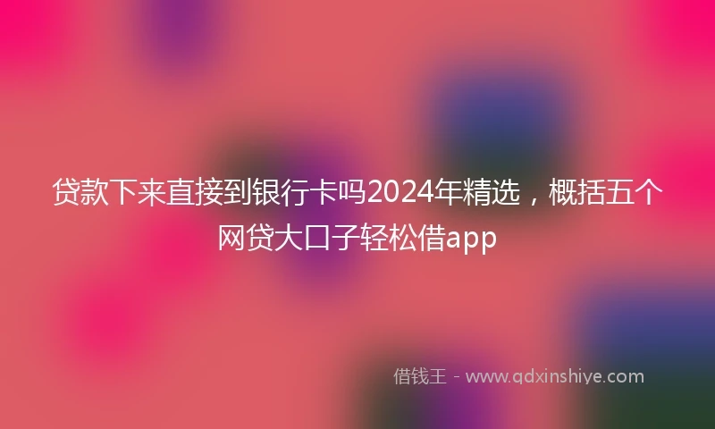 贷款下来直接到银行卡吗2024年精选，概括五个网贷大口子轻松借app
