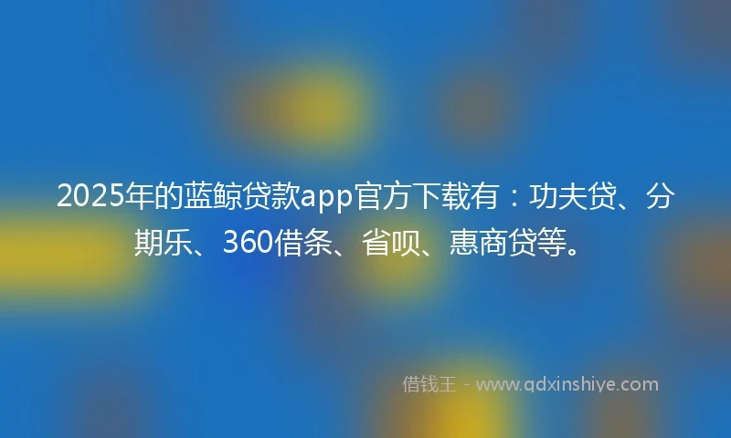 2025年的蓝鲸贷款app官方下载有：功夫贷、分期乐、360借条、省呗、惠商贷等。
