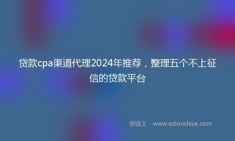 贷款cpa渠道代理2024年推荐，整理五个不上征信的贷款平台