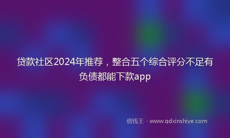 贷款社区2024年推荐，整合五个综合评分不足有负债都能下款app