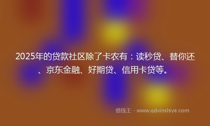 2025年的贷款社区除了卡农有：读秒贷、替你还、京东金融、好期贷、信用卡贷等。