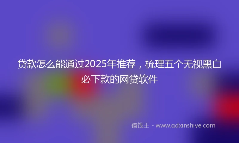 贷款怎么能通过2025年推荐，梳理五个无视黑白必下款的网贷软件