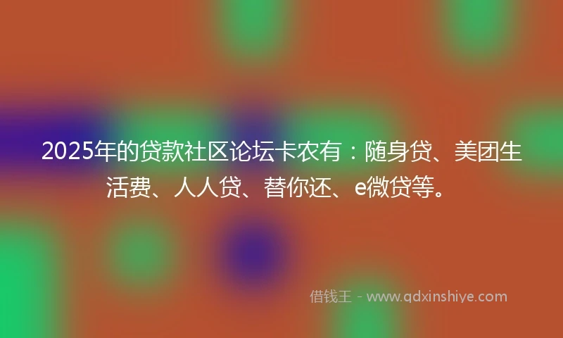 2025年的贷款社区论坛卡农有：随身贷、美团生活费、人人贷、替你还、e微贷等。