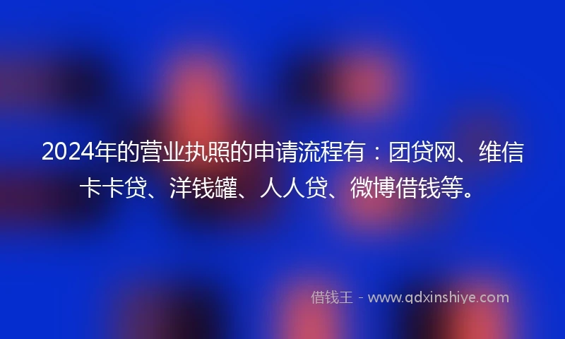 2024年的营业执照的申请流程有：团贷网、维信卡卡贷、洋钱罐、人人贷、微博借钱等。