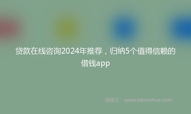 贷款在线咨询2024年推荐,归纳5个值得信赖的借钱app