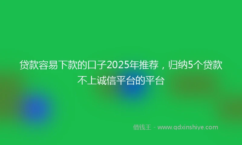 贷款容易下款的口子2025年推荐，归纳5个贷款不上诚信平台的平台