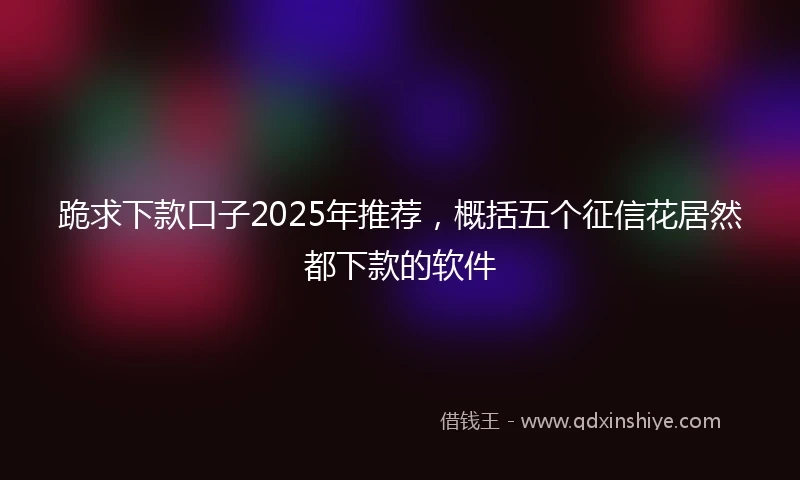 跪求下款口子2025年推荐，概括五个征信花居然都下款的软件
