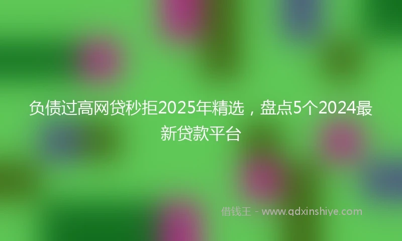 负债过高网贷秒拒2025年精选，盘点5个2024最新贷款平台