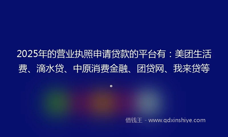 2025年的营业执照申请贷款的平台有:美团生活费、滴水贷、中原消费金融、团贷网、我来贷等。