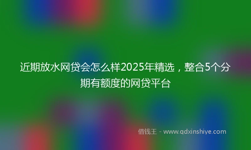 近期放水网贷会怎么样2025年精选，整合5个分期有额度的网贷平台