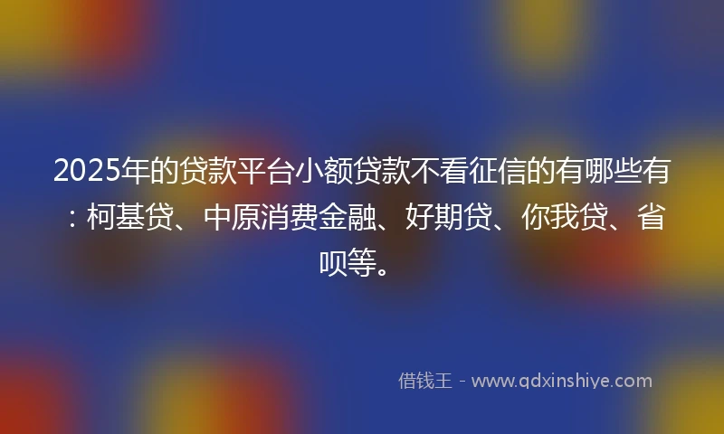 2025年的贷款平台小额贷款不看征信的有哪些有：柯基贷、中原消费金融、好期贷、你我贷、省呗等。