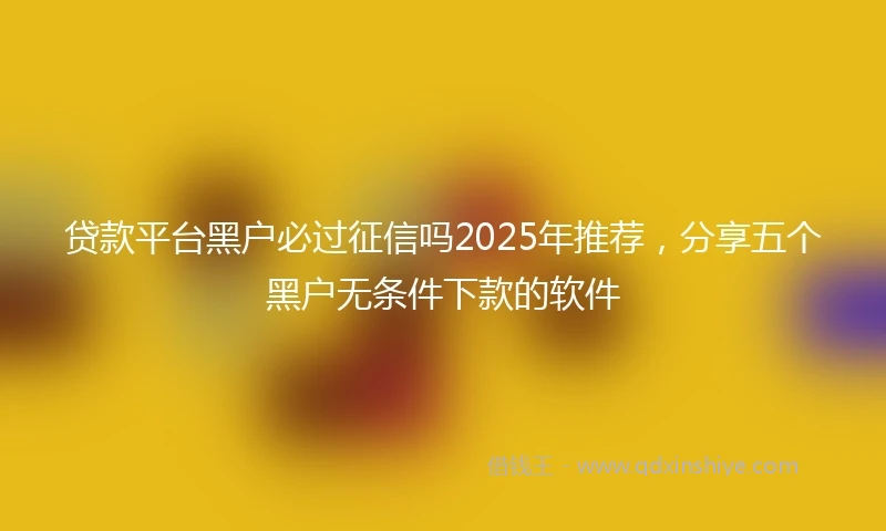 贷款平台黑户必过征信吗2025年推荐，分享五个黑户无条件下款的软件