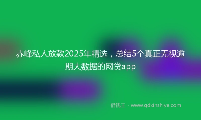 赤峰私人放款2025年精选，总结5个真正无视逾期大数据的网贷app