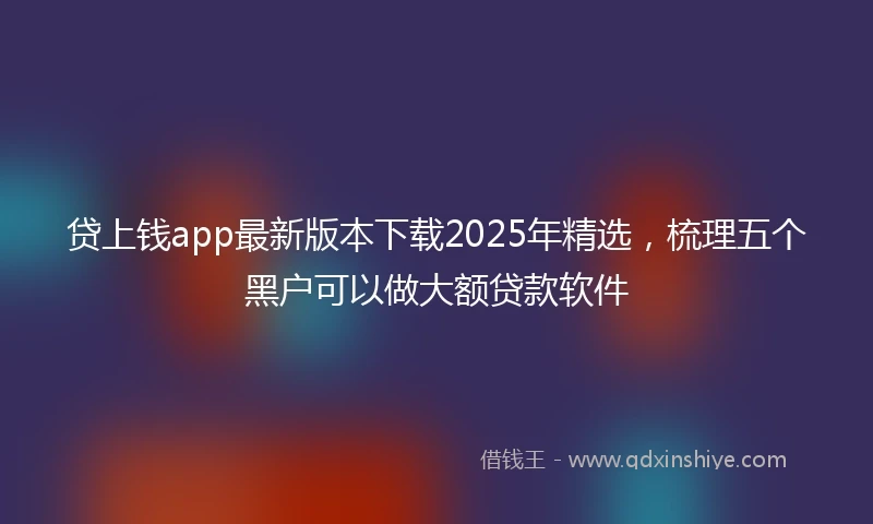 贷上钱app最新版本下载2025年精选，梳理五个黑户可以做大额贷款软件