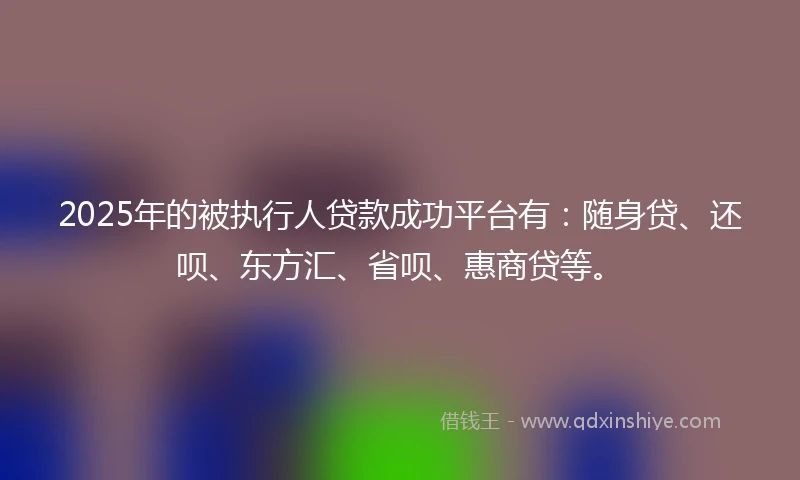 2025年的被执行人贷款成功平台有：随身贷、还呗、东方汇、省呗、惠商贷等。