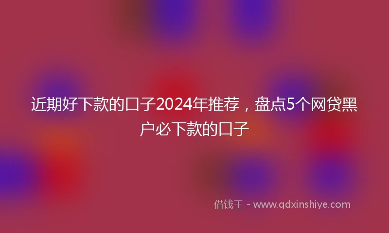 近期好下款的口子2024年推荐，盘点5个网贷黑户必下款的口子