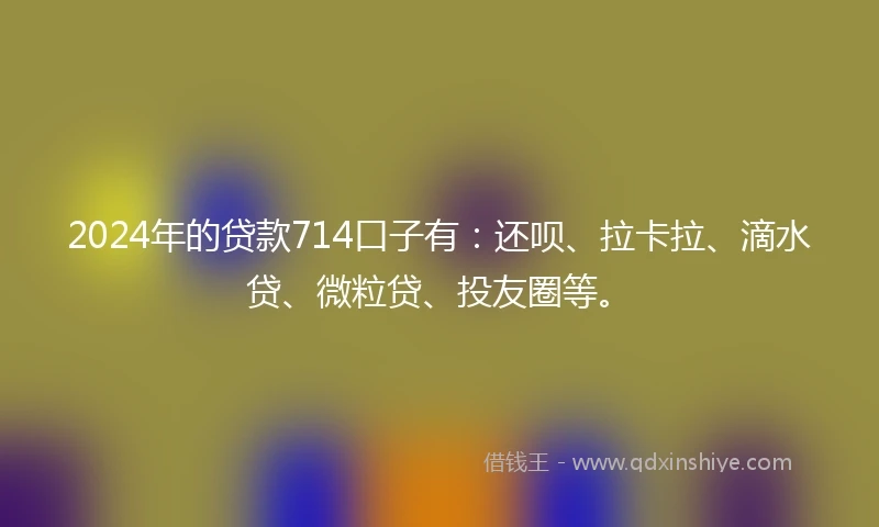 2024年的贷款714口子有：还呗、拉卡拉、滴水贷、微粒贷、投友圈等。