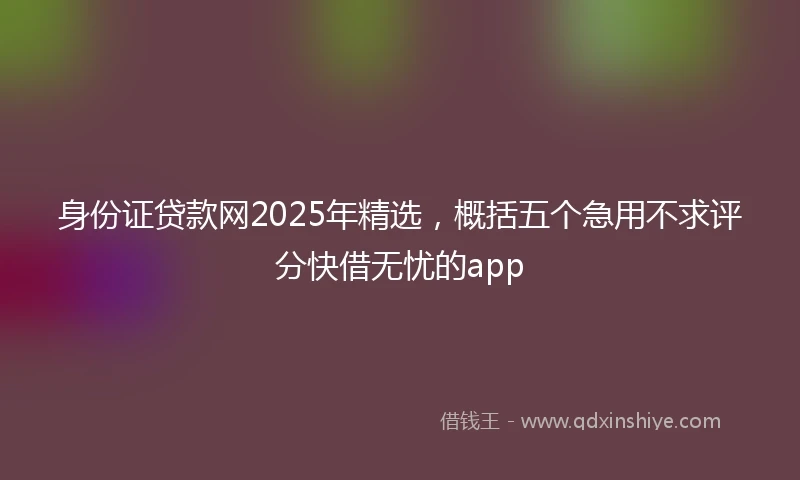 身份证贷款网2025年精选，概括五个急用不求评分快借无忧的app