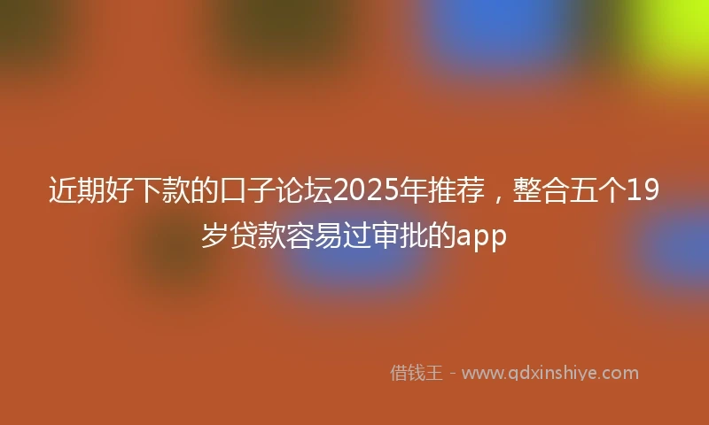 近期好下款的口子论坛2025年推荐，整合五个19岁贷款容易过审批的app