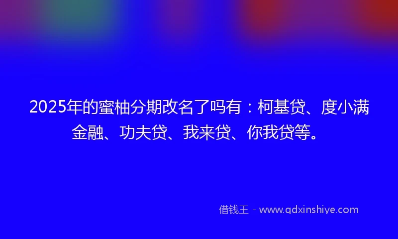 2025年的蜜柚分期改名了吗有：柯基贷、度小满金融、功夫贷、我来贷、你我贷等。