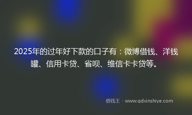 2025年的过年好下款的口子有：微博借钱、洋钱罐、信用卡贷、省呗、维信卡卡贷等。