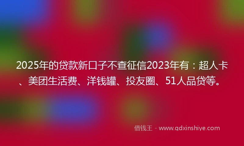 2025年的贷款新口子不查征信2023年有：超人卡、美团生活费、洋钱罐、投友圈、51人品贷等。