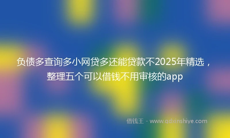 负债多查询多小网贷多还能贷款不2025年精选，整理五个可以借钱不用审核的app