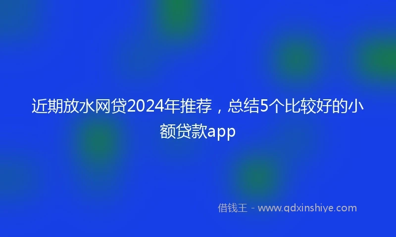 近期放水网贷2024年推荐，总结5个比较好的小额贷款app
