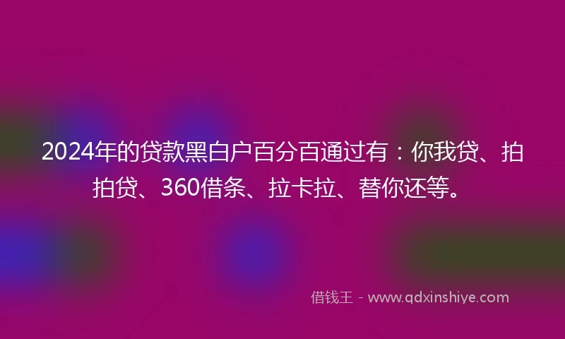 2024年的贷款黑白户百分百通过有：你我贷、拍拍贷、360借条、拉卡拉、替你还等。
