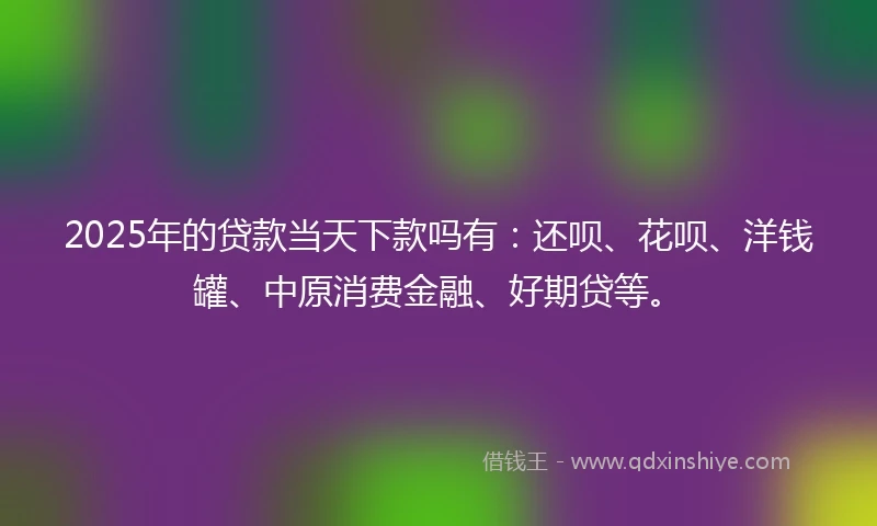 2025年的贷款当天下款吗有：还呗、花呗、洋钱罐、中原消费金融、好期贷等。