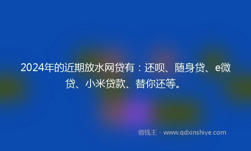 2024年的近期放水网贷有：还呗、随身贷、e微贷、小米贷款、替你还等。
