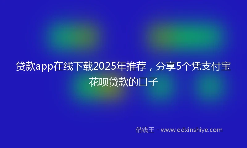贷款app在线下载2025年推荐，分享5个凭支付宝花呗贷款的口子