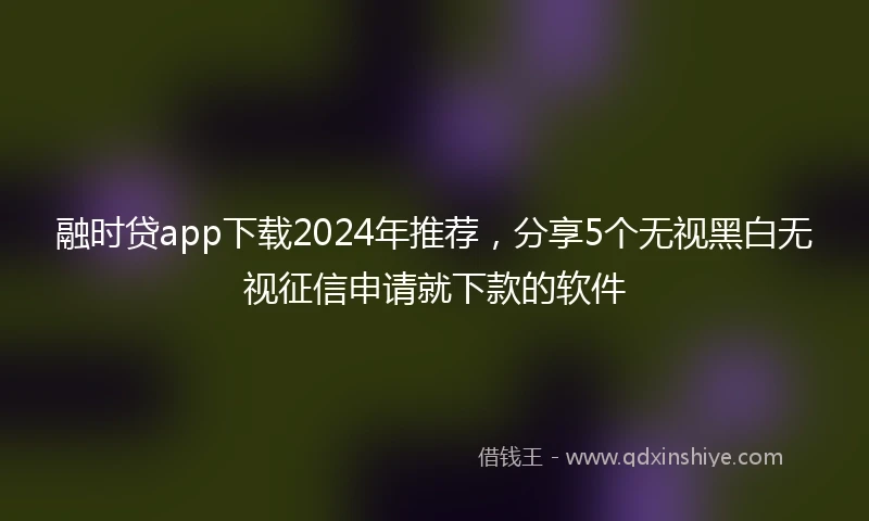 融时贷app下载2024年推荐，分享5个无视黑白无视征信申请就下款的软件
