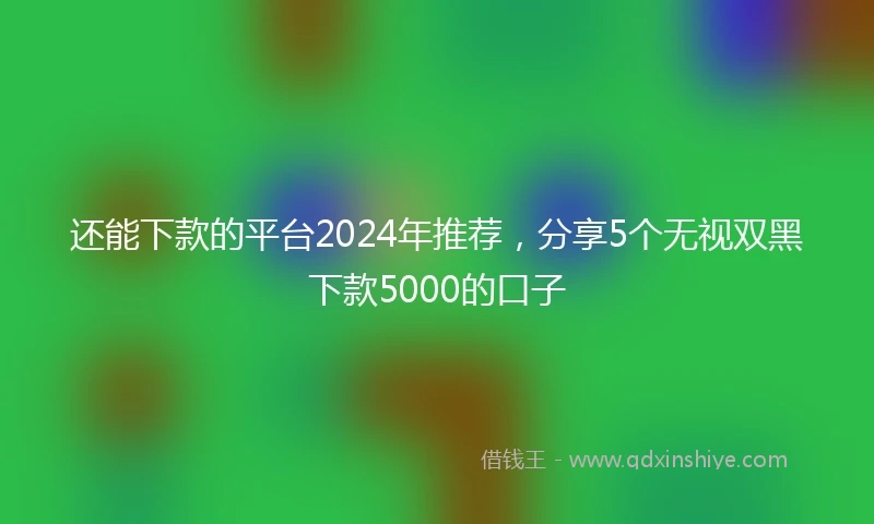 还能下款的平台2024年推荐，分享5个无视双黑下款5000的口子