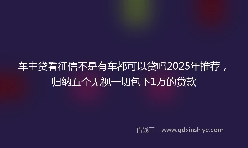 车主贷看征信不是有车都可以贷吗2025年推荐，归纳五个无视一切包下1万的贷款