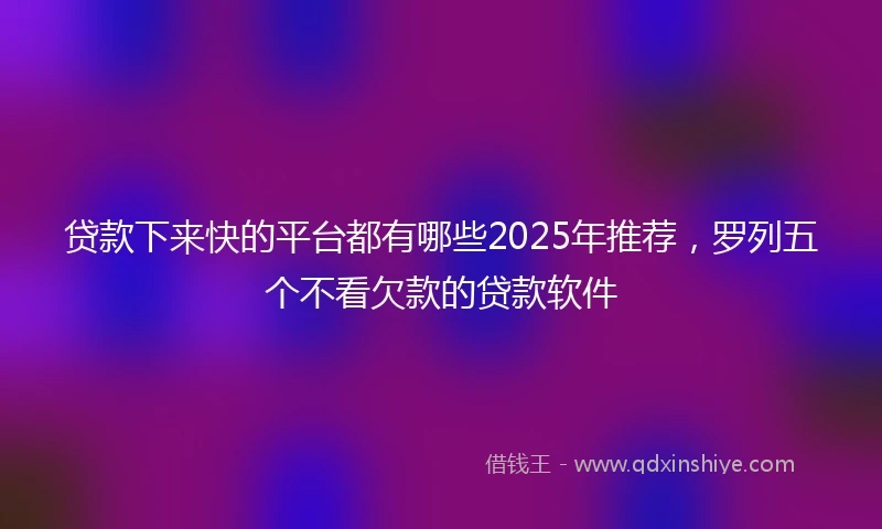 贷款下来快的平台都有哪些2025年推荐，罗列五个不看欠款的贷款软件