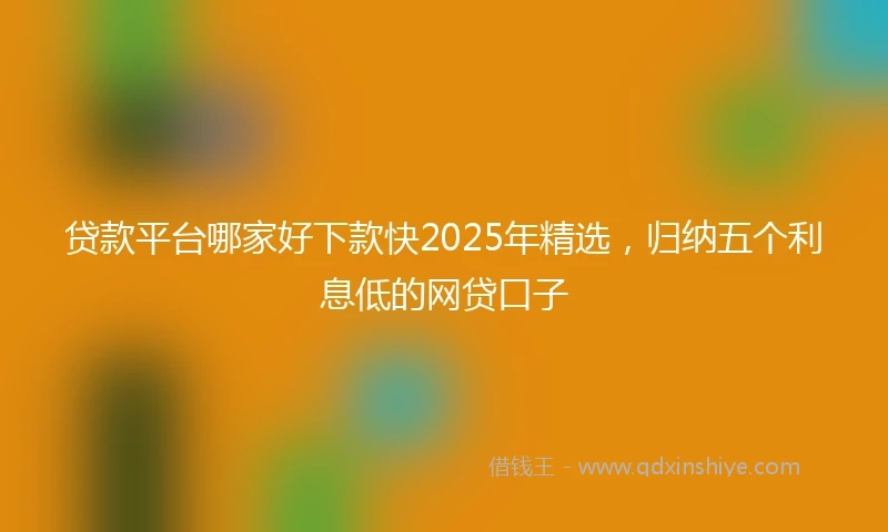 贷款平台哪家好下款快2025年精选，归纳五个利息低的网贷口子