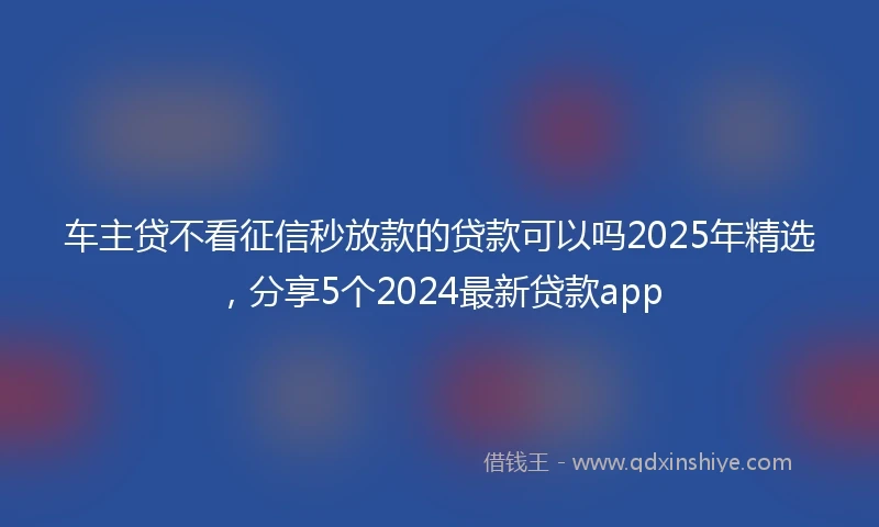 车主贷不看征信秒放款的贷款可以吗2025年精选，分享5个2024最新贷款app