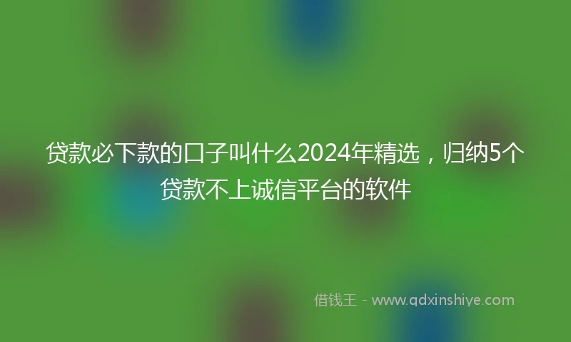 贷款必下款的口子叫什么2024年精选,归纳5个贷款不上诚信平台的软件