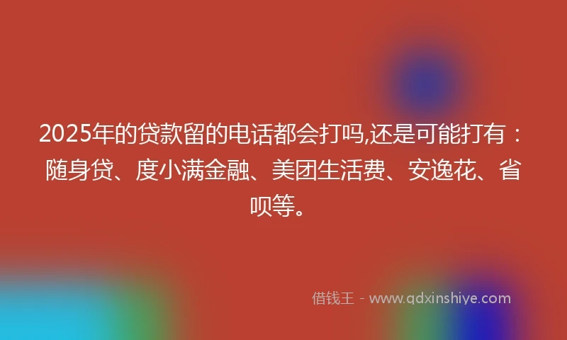 2025年的贷款留的电话都会打吗,还是可能打有：随身贷、度小满金融、美团生活费、安逸花、省呗等。
