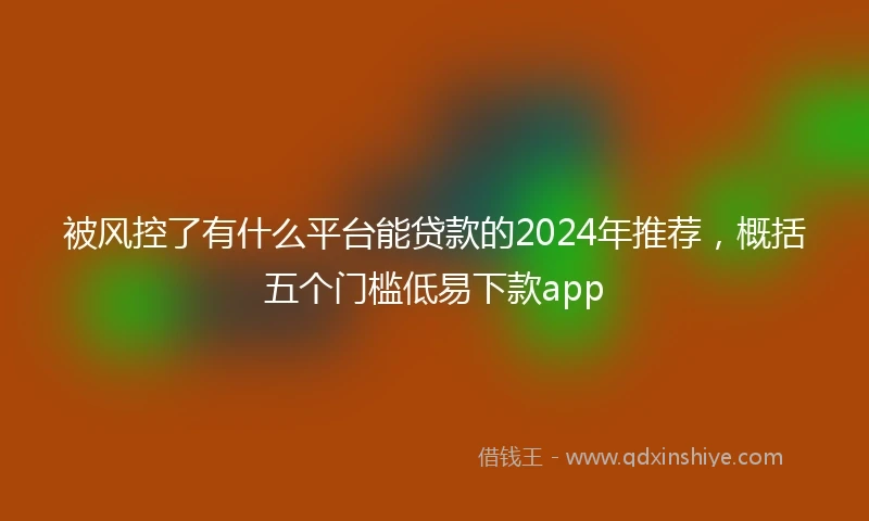 被风控了有什么平台能贷款的2024年推荐，概括五个门槛低易下款app