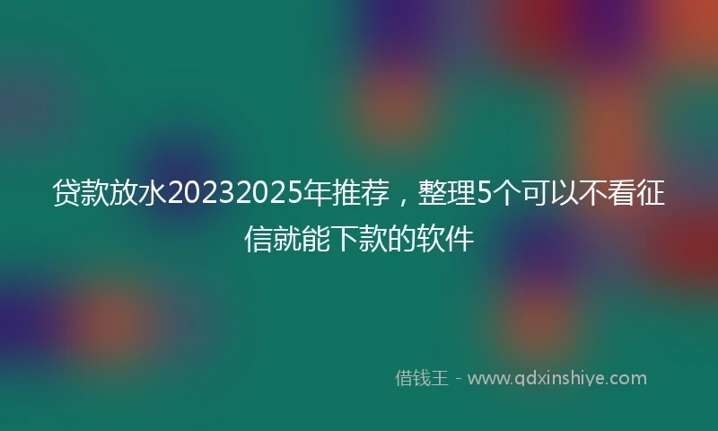 贷款放水20232025年推荐，整理5个可以不看征信就能下款的软件