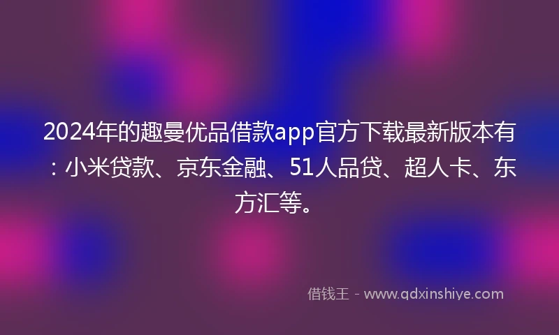 2024年的趣曼优品借款app官方下载最新版本有：小米贷款、京东金融、51人品贷、超人卡、东方汇等。
