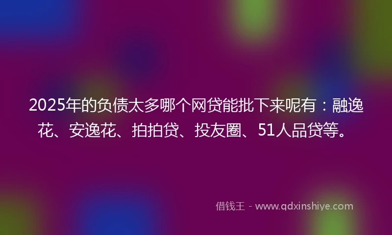 2025年的负债太多哪个网贷能批下来呢有：融逸花、安逸花、拍拍贷、投友圈、51人品贷等。