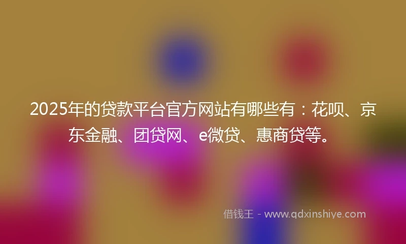 2025年的贷款平台官方网站有哪些有：花呗、京东金融、团贷网、e微贷、惠商贷等。