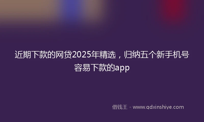 近期下款的网贷2025年精选，归纳五个新手机号容易下款的app