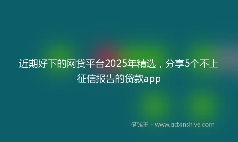 近期好下的网贷平台2025年精选，分享5个不上征信报告的贷款app